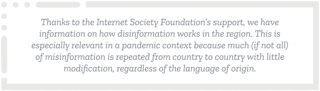 Thanks to the Internet Society Foundation’s support, we have information on how disinformation works in the region. This is especially relevant in a pandemic context because much (if not all) of misinformation is repeated from country to country with little modification, regardless of the language of origin.