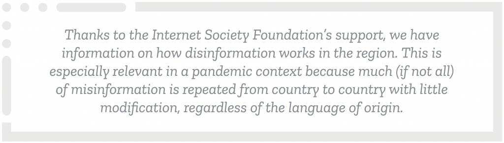 Screenshot 2021-10-14 at 13.28.26 Thanks to the Internet Society Foundation’s support, we have information on how disinformation works in the region. This is especially relevant in a pandemic context because much (if not all) of misinformation is repeated from country to country with little modification, regardless of the language of origin.