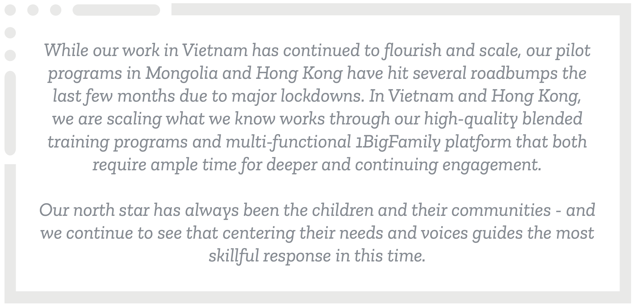 While our work in Vietnam has continued to flourish and scale, our pilot programs in Mongolia and Hong Kong have hit several roadbumps the last few months due to major lockdowns. In Vietnam and Hong Kong, we are scaling what we know works through our high-quality blended training programs and multi-functional 1BigFamily platform that both require ample time for deeper and continuing engagement. Our north star has always been the children and their communities - and we continue to see that centering their needs and voices guides the most skillful response in this time.